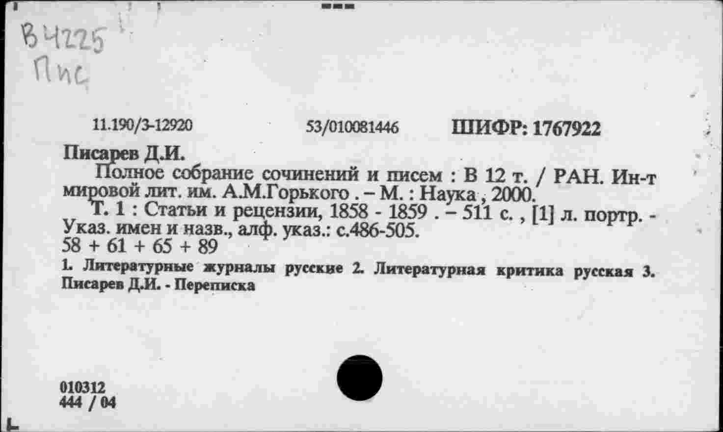 ﻿П1лс
11.190/3-12920	53/010081446 ШИФР: 1767922
Писарев Д.И.
Полное собрание сочинений и писем : В 12 т. / РАН. Ин-т мировой лит. им. А.М.Горького . - М.: Наука, 2000.
Т. 1 : Статьи и рецензии, 1858 - 1859 . - 511 с., [1] л. портр. -Указ, имен и назв., алф. указ.: с.486-505.
58 + 61 + 65 + 89
1. Литературные журналы русские 2. Литературная критика русская 3.
Писарев Д.И. - Переписка
010312
444 /04